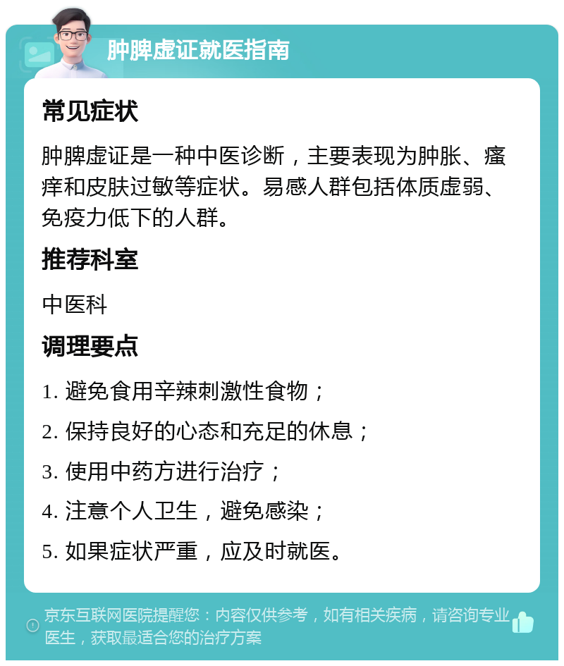 肿脾虚证就医指南 常见症状 肿脾虚证是一种中医诊断，主要表现为肿胀、瘙痒和皮肤过敏等症状。易感人群包括体质虚弱、免疫力低下的人群。 推荐科室 中医科 调理要点 1. 避免食用辛辣刺激性食物； 2. 保持良好的心态和充足的休息； 3. 使用中药方进行治疗； 4. 注意个人卫生，避免感染； 5. 如果症状严重，应及时就医。