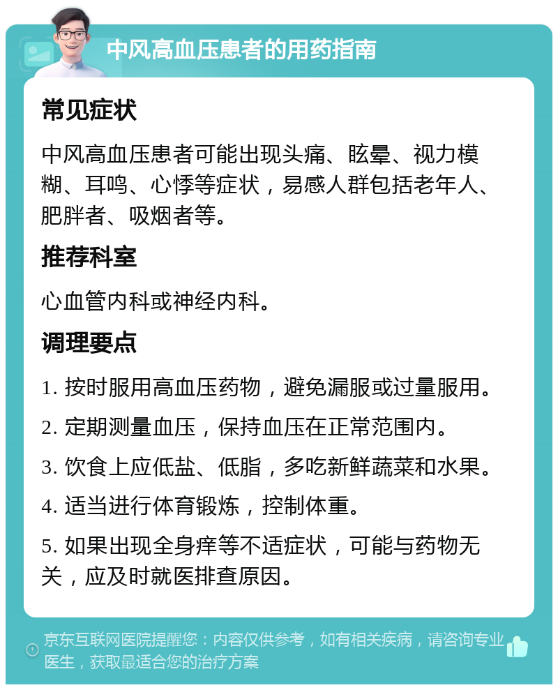 中风高血压患者的用药指南 常见症状 中风高血压患者可能出现头痛、眩晕、视力模糊、耳鸣、心悸等症状，易感人群包括老年人、肥胖者、吸烟者等。 推荐科室 心血管内科或神经内科。 调理要点 1. 按时服用高血压药物，避免漏服或过量服用。 2. 定期测量血压，保持血压在正常范围内。 3. 饮食上应低盐、低脂，多吃新鲜蔬菜和水果。 4. 适当进行体育锻炼，控制体重。 5. 如果出现全身痒等不适症状，可能与药物无关，应及时就医排查原因。