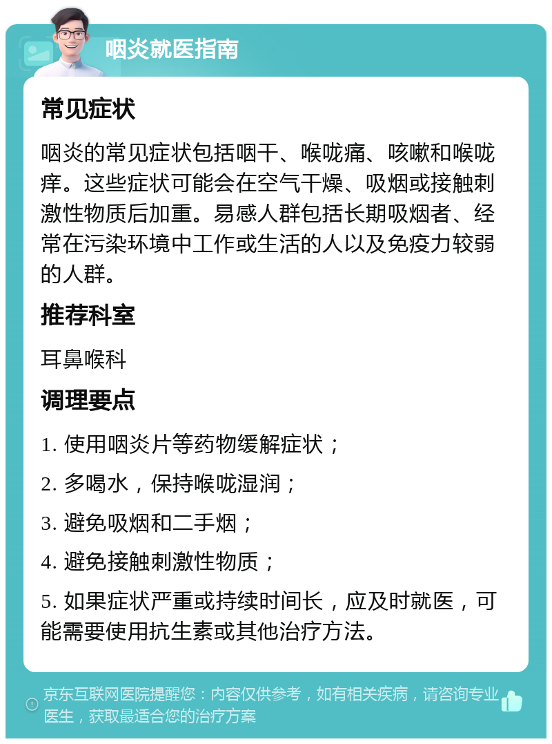 咽炎就医指南 常见症状 咽炎的常见症状包括咽干、喉咙痛、咳嗽和喉咙痒。这些症状可能会在空气干燥、吸烟或接触刺激性物质后加重。易感人群包括长期吸烟者、经常在污染环境中工作或生活的人以及免疫力较弱的人群。 推荐科室 耳鼻喉科 调理要点 1. 使用咽炎片等药物缓解症状； 2. 多喝水，保持喉咙湿润； 3. 避免吸烟和二手烟； 4. 避免接触刺激性物质； 5. 如果症状严重或持续时间长，应及时就医，可能需要使用抗生素或其他治疗方法。