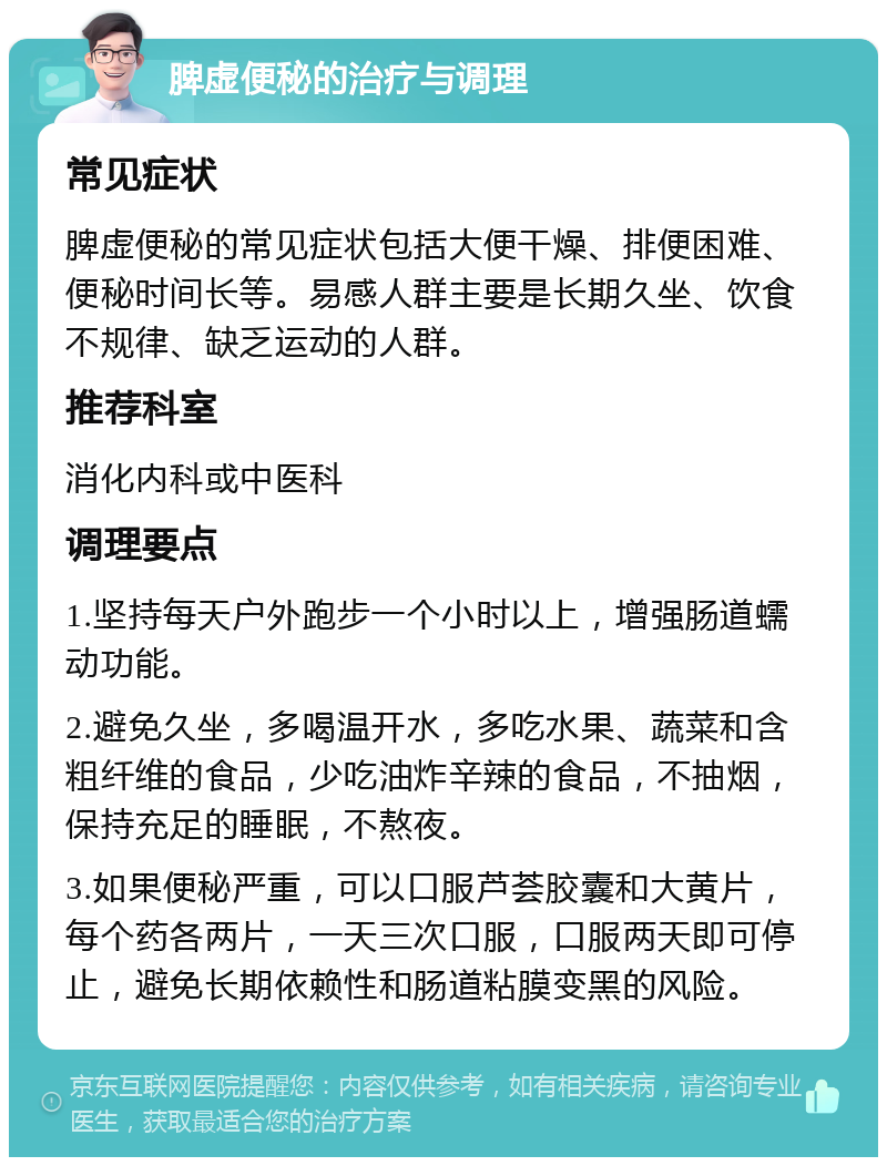 脾虚便秘的治疗与调理 常见症状 脾虚便秘的常见症状包括大便干燥、排便困难、便秘时间长等。易感人群主要是长期久坐、饮食不规律、缺乏运动的人群。 推荐科室 消化内科或中医科 调理要点 1.坚持每天户外跑步一个小时以上，增强肠道蠕动功能。 2.避免久坐，多喝温开水，多吃水果、蔬菜和含粗纤维的食品，少吃油炸辛辣的食品，不抽烟，保持充足的睡眠，不熬夜。 3.如果便秘严重，可以口服芦荟胶囊和大黄片，每个药各两片，一天三次口服，口服两天即可停止，避免长期依赖性和肠道粘膜变黑的风险。