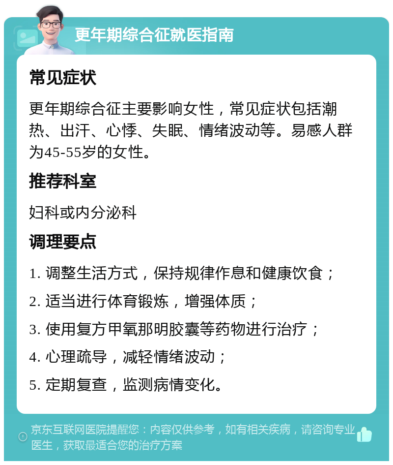 更年期综合征就医指南 常见症状 更年期综合征主要影响女性，常见症状包括潮热、出汗、心悸、失眠、情绪波动等。易感人群为45-55岁的女性。 推荐科室 妇科或内分泌科 调理要点 1. 调整生活方式，保持规律作息和健康饮食； 2. 适当进行体育锻炼，增强体质； 3. 使用复方甲氧那明胶囊等药物进行治疗； 4. 心理疏导，减轻情绪波动； 5. 定期复查，监测病情变化。