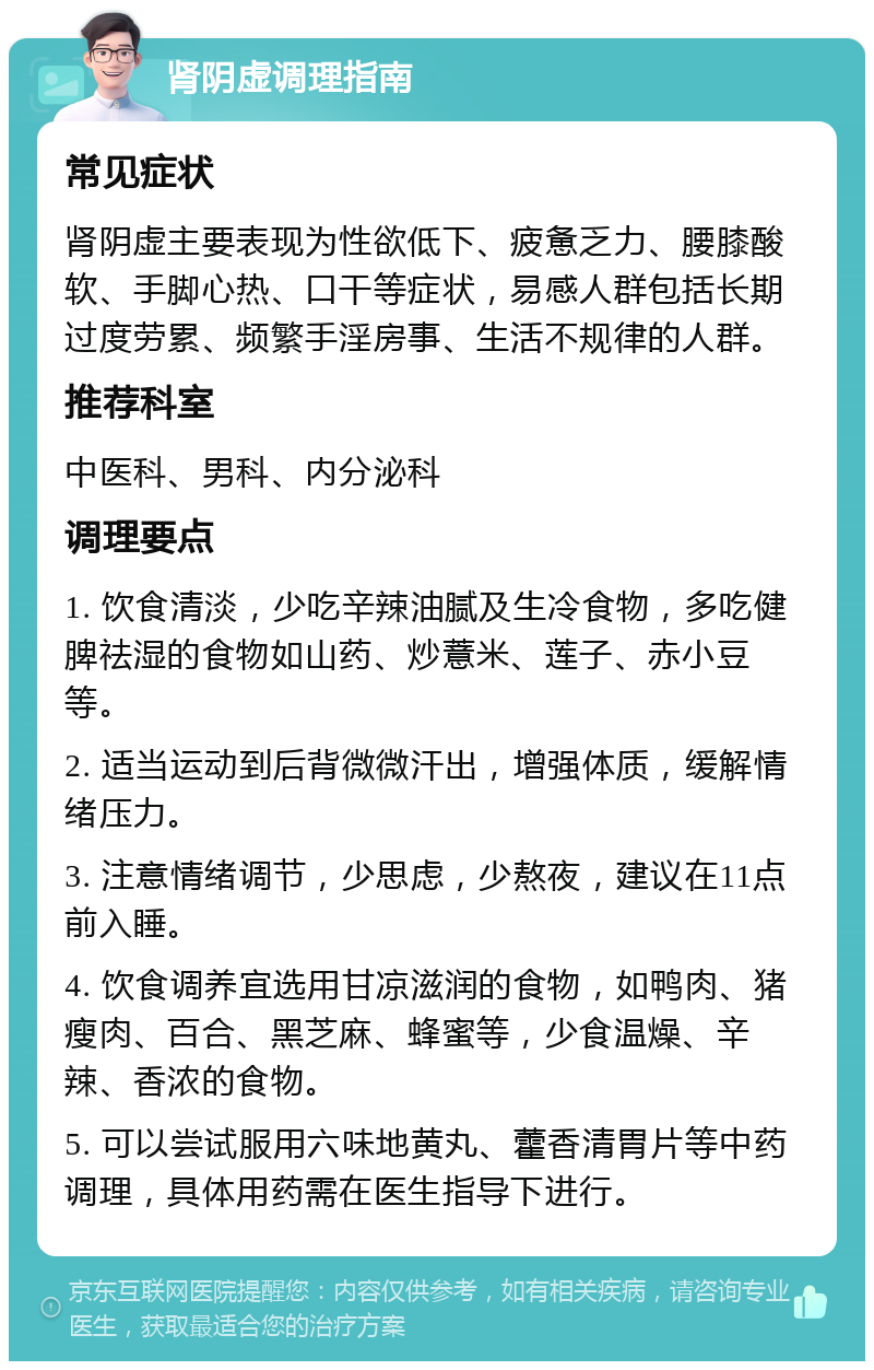 肾阴虚调理指南 常见症状 肾阴虚主要表现为性欲低下、疲惫乏力、腰膝酸软、手脚心热、口干等症状，易感人群包括长期过度劳累、频繁手淫房事、生活不规律的人群。 推荐科室 中医科、男科、内分泌科 调理要点 1. 饮食清淡，少吃辛辣油腻及生冷食物，多吃健脾祛湿的食物如山药、炒薏米、莲子、赤小豆等。 2. 适当运动到后背微微汗出，增强体质，缓解情绪压力。 3. 注意情绪调节，少思虑，少熬夜，建议在11点前入睡。 4. 饮食调养宜选用甘凉滋润的食物，如鸭肉、猪瘦肉、百合、黑芝麻、蜂蜜等，少食温燥、辛辣、香浓的食物。 5. 可以尝试服用六味地黄丸、藿香清胃片等中药调理，具体用药需在医生指导下进行。