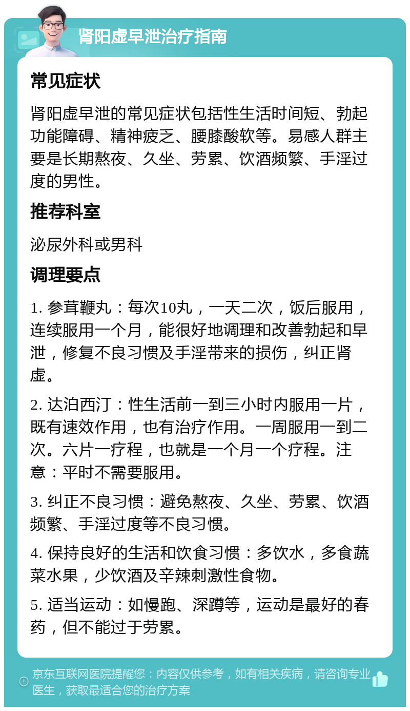 肾阳虚早泄治疗指南 常见症状 肾阳虚早泄的常见症状包括性生活时间短、勃起功能障碍、精神疲乏、腰膝酸软等。易感人群主要是长期熬夜、久坐、劳累、饮酒频繁、手淫过度的男性。 推荐科室 泌尿外科或男科 调理要点 1. 参茸鞭丸：每次10丸，一天二次，饭后服用，连续服用一个月，能很好地调理和改善勃起和早泄，修复不良习惯及手淫带来的损伤，纠正肾虚。 2. 达泊西汀：性生活前一到三小时内服用一片，既有速效作用，也有治疗作用。一周服用一到二次。六片一疗程，也就是一个月一个疗程。注意：平时不需要服用。 3. 纠正不良习惯：避免熬夜、久坐、劳累、饮酒频繁、手淫过度等不良习惯。 4. 保持良好的生活和饮食习惯：多饮水，多食蔬菜水果，少饮酒及辛辣刺激性食物。 5. 适当运动：如慢跑、深蹲等，运动是最好的春药，但不能过于劳累。