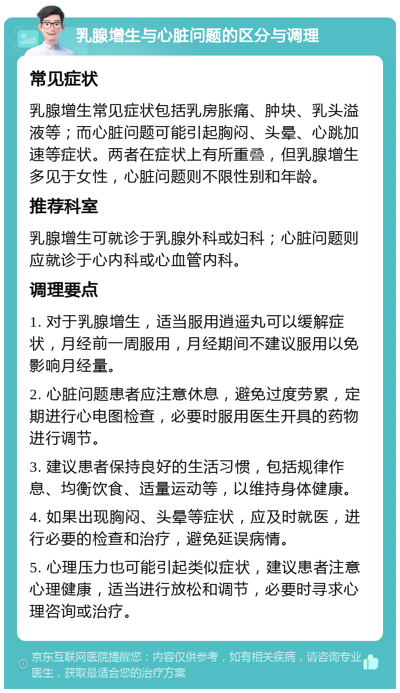 乳腺增生与心脏问题的区分与调理 常见症状 乳腺增生常见症状包括乳房胀痛、肿块、乳头溢液等；而心脏问题可能引起胸闷、头晕、心跳加速等症状。两者在症状上有所重叠，但乳腺增生多见于女性，心脏问题则不限性别和年龄。 推荐科室 乳腺增生可就诊于乳腺外科或妇科；心脏问题则应就诊于心内科或心血管内科。 调理要点 1. 对于乳腺增生，适当服用逍遥丸可以缓解症状，月经前一周服用，月经期间不建议服用以免影响月经量。 2. 心脏问题患者应注意休息，避免过度劳累，定期进行心电图检查，必要时服用医生开具的药物进行调节。 3. 建议患者保持良好的生活习惯，包括规律作息、均衡饮食、适量运动等，以维持身体健康。 4. 如果出现胸闷、头晕等症状，应及时就医，进行必要的检查和治疗，避免延误病情。 5. 心理压力也可能引起类似症状，建议患者注意心理健康，适当进行放松和调节，必要时寻求心理咨询或治疗。