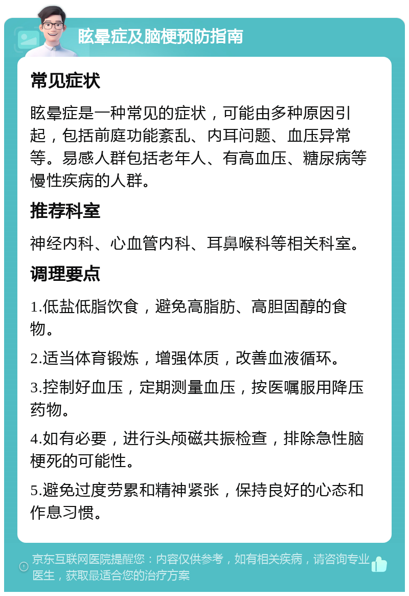 眩晕症及脑梗预防指南 常见症状 眩晕症是一种常见的症状，可能由多种原因引起，包括前庭功能紊乱、内耳问题、血压异常等。易感人群包括老年人、有高血压、糖尿病等慢性疾病的人群。 推荐科室 神经内科、心血管内科、耳鼻喉科等相关科室。 调理要点 1.低盐低脂饮食，避免高脂肪、高胆固醇的食物。 2.适当体育锻炼，增强体质，改善血液循环。 3.控制好血压，定期测量血压，按医嘱服用降压药物。 4.如有必要，进行头颅磁共振检查，排除急性脑梗死的可能性。 5.避免过度劳累和精神紧张，保持良好的心态和作息习惯。