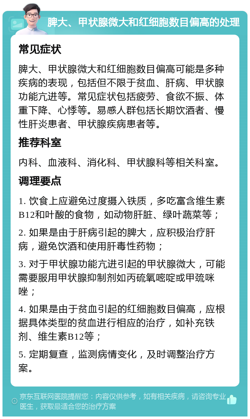 脾大、甲状腺微大和红细胞数目偏高的处理 常见症状 脾大、甲状腺微大和红细胞数目偏高可能是多种疾病的表现，包括但不限于贫血、肝病、甲状腺功能亢进等。常见症状包括疲劳、食欲不振、体重下降、心悸等。易感人群包括长期饮酒者、慢性肝炎患者、甲状腺疾病患者等。 推荐科室 内科、血液科、消化科、甲状腺科等相关科室。 调理要点 1. 饮食上应避免过度摄入铁质，多吃富含维生素B12和叶酸的食物，如动物肝脏、绿叶蔬菜等； 2. 如果是由于肝病引起的脾大，应积极治疗肝病，避免饮酒和使用肝毒性药物； 3. 对于甲状腺功能亢进引起的甲状腺微大，可能需要服用甲状腺抑制剂如丙硫氧嘧啶或甲巯咪唑； 4. 如果是由于贫血引起的红细胞数目偏高，应根据具体类型的贫血进行相应的治疗，如补充铁剂、维生素B12等； 5. 定期复查，监测病情变化，及时调整治疗方案。