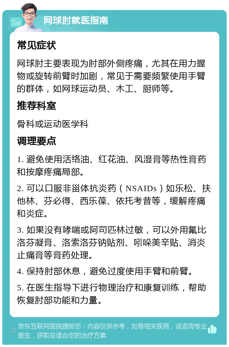 网球肘就医指南 常见症状 网球肘主要表现为肘部外侧疼痛，尤其在用力握物或旋转前臂时加剧，常见于需要频繁使用手臂的群体，如网球运动员、木工、厨师等。 推荐科室 骨科或运动医学科 调理要点 1. 避免使用活络油、红花油、风湿膏等热性膏药和按摩疼痛局部。 2. 可以口服非甾体抗炎药（NSAIDs）如乐松、扶他林、芬必得、西乐葆、依托考昔等，缓解疼痛和炎症。 3. 如果没有哮喘或阿司匹林过敏，可以外用氟比洛芬凝膏、洛索洛芬钠贴剂、吲哚美辛贴、消炎止痛膏等膏药处理。 4. 保持肘部休息，避免过度使用手臂和前臂。 5. 在医生指导下进行物理治疗和康复训练，帮助恢复肘部功能和力量。