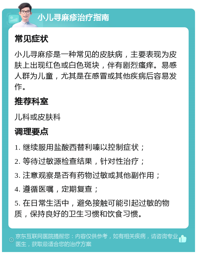 小儿寻麻疹治疗指南 常见症状 小儿寻麻疹是一种常见的皮肤病，主要表现为皮肤上出现红色或白色斑块，伴有剧烈瘙痒。易感人群为儿童，尤其是在感冒或其他疾病后容易发作。 推荐科室 儿科或皮肤科 调理要点 1. 继续服用盐酸西替利嗪以控制症状； 2. 等待过敏源检查结果，针对性治疗； 3. 注意观察是否有药物过敏或其他副作用； 4. 遵循医嘱，定期复查； 5. 在日常生活中，避免接触可能引起过敏的物质，保持良好的卫生习惯和饮食习惯。