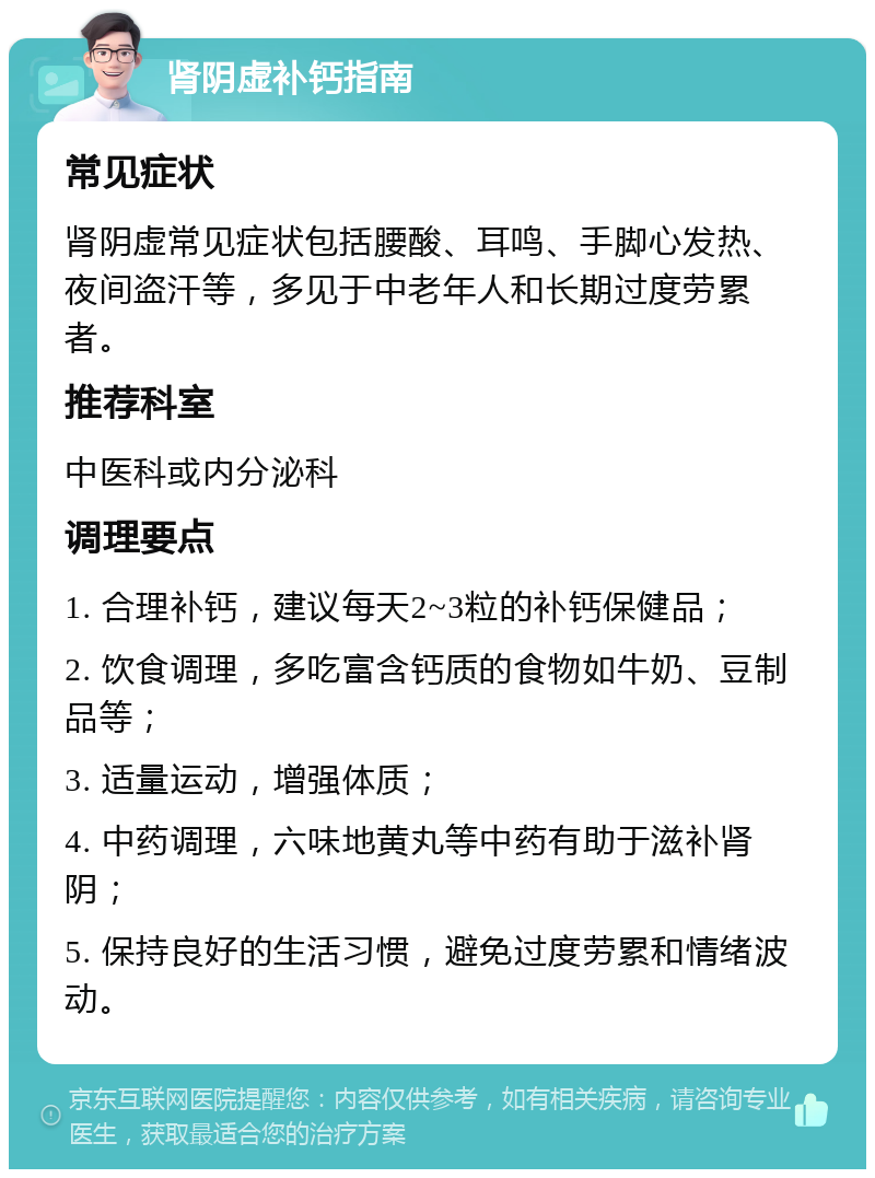 肾阴虚补钙指南 常见症状 肾阴虚常见症状包括腰酸、耳鸣、手脚心发热、夜间盗汗等，多见于中老年人和长期过度劳累者。 推荐科室 中医科或内分泌科 调理要点 1. 合理补钙，建议每天2~3粒的补钙保健品； 2. 饮食调理，多吃富含钙质的食物如牛奶、豆制品等； 3. 适量运动，增强体质； 4. 中药调理，六味地黄丸等中药有助于滋补肾阴； 5. 保持良好的生活习惯，避免过度劳累和情绪波动。