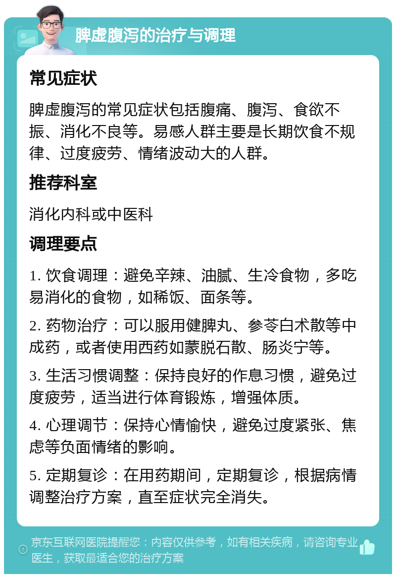 脾虚腹泻的治疗与调理 常见症状 脾虚腹泻的常见症状包括腹痛、腹泻、食欲不振、消化不良等。易感人群主要是长期饮食不规律、过度疲劳、情绪波动大的人群。 推荐科室 消化内科或中医科 调理要点 1. 饮食调理：避免辛辣、油腻、生冷食物，多吃易消化的食物，如稀饭、面条等。 2. 药物治疗：可以服用健脾丸、参苓白术散等中成药，或者使用西药如蒙脱石散、肠炎宁等。 3. 生活习惯调整：保持良好的作息习惯，避免过度疲劳，适当进行体育锻炼，增强体质。 4. 心理调节：保持心情愉快，避免过度紧张、焦虑等负面情绪的影响。 5. 定期复诊：在用药期间，定期复诊，根据病情调整治疗方案，直至症状完全消失。