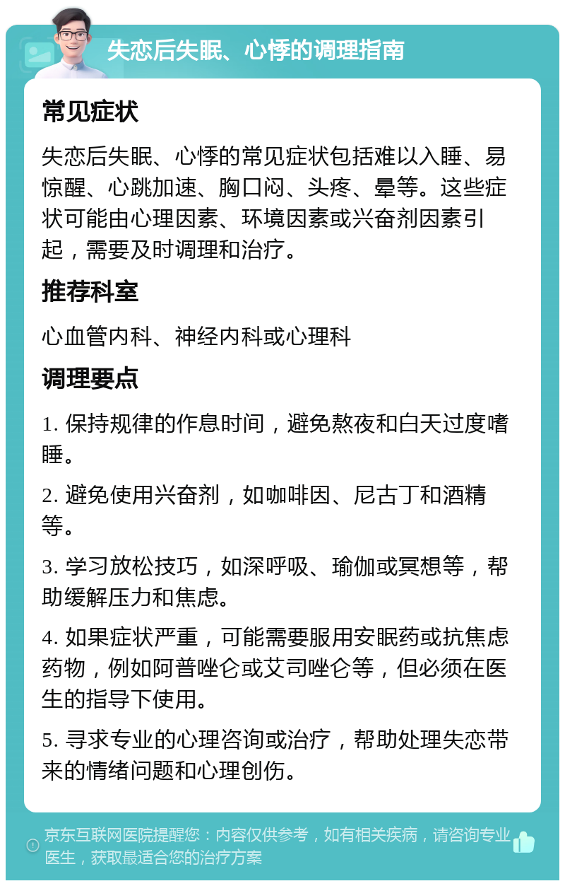 失恋后失眠、心悸的调理指南 常见症状 失恋后失眠、心悸的常见症状包括难以入睡、易惊醒、心跳加速、胸口闷、头疼、晕等。这些症状可能由心理因素、环境因素或兴奋剂因素引起，需要及时调理和治疗。 推荐科室 心血管内科、神经内科或心理科 调理要点 1. 保持规律的作息时间，避免熬夜和白天过度嗜睡。 2. 避免使用兴奋剂，如咖啡因、尼古丁和酒精等。 3. 学习放松技巧，如深呼吸、瑜伽或冥想等，帮助缓解压力和焦虑。 4. 如果症状严重，可能需要服用安眠药或抗焦虑药物，例如阿普唑仑或艾司唑仑等，但必须在医生的指导下使用。 5. 寻求专业的心理咨询或治疗，帮助处理失恋带来的情绪问题和心理创伤。