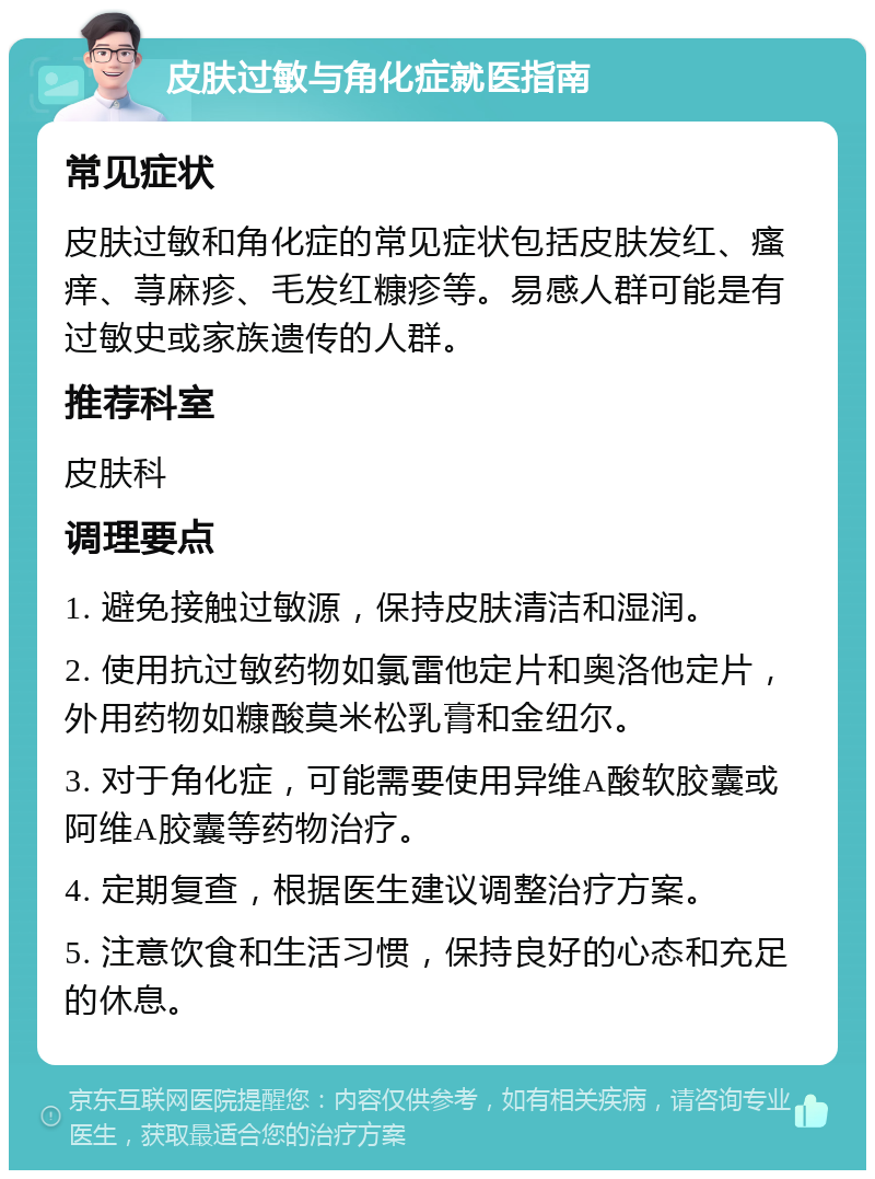 皮肤过敏与角化症就医指南 常见症状 皮肤过敏和角化症的常见症状包括皮肤发红、瘙痒、荨麻疹、毛发红糠疹等。易感人群可能是有过敏史或家族遗传的人群。 推荐科室 皮肤科 调理要点 1. 避免接触过敏源，保持皮肤清洁和湿润。 2. 使用抗过敏药物如氯雷他定片和奥洛他定片，外用药物如糠酸莫米松乳膏和金纽尔。 3. 对于角化症，可能需要使用异维A酸软胶囊或阿维A胶囊等药物治疗。 4. 定期复查，根据医生建议调整治疗方案。 5. 注意饮食和生活习惯，保持良好的心态和充足的休息。