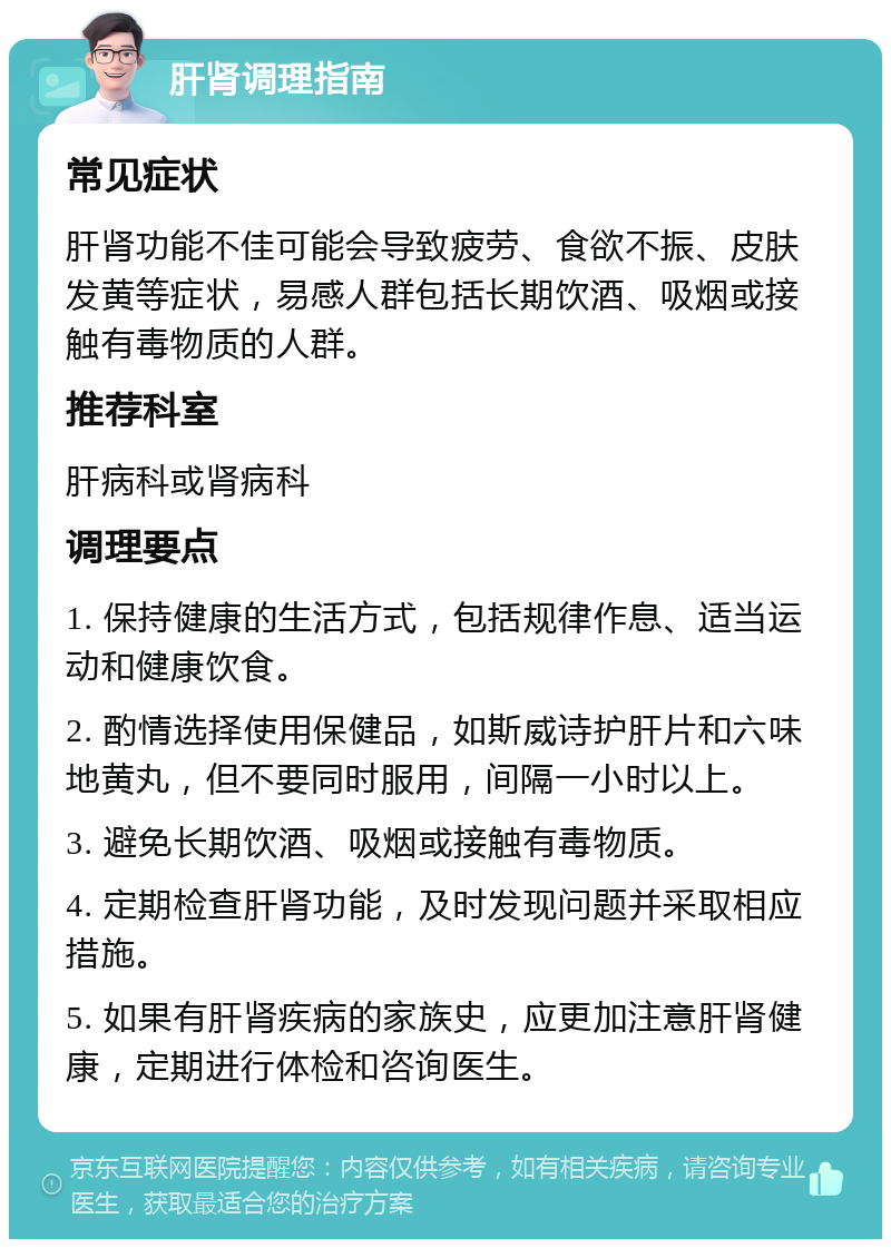 肝肾调理指南 常见症状 肝肾功能不佳可能会导致疲劳、食欲不振、皮肤发黄等症状，易感人群包括长期饮酒、吸烟或接触有毒物质的人群。 推荐科室 肝病科或肾病科 调理要点 1. 保持健康的生活方式，包括规律作息、适当运动和健康饮食。 2. 酌情选择使用保健品，如斯威诗护肝片和六味地黄丸，但不要同时服用，间隔一小时以上。 3. 避免长期饮酒、吸烟或接触有毒物质。 4. 定期检查肝肾功能，及时发现问题并采取相应措施。 5. 如果有肝肾疾病的家族史，应更加注意肝肾健康，定期进行体检和咨询医生。