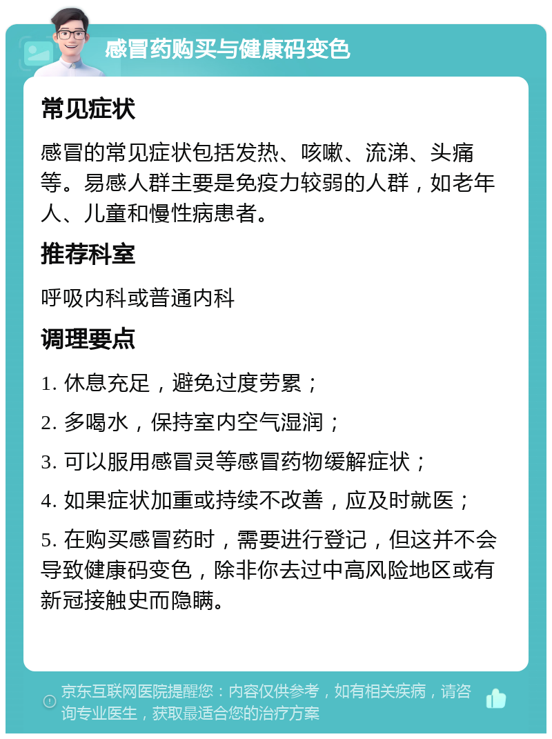 感冒药购买与健康码变色 常见症状 感冒的常见症状包括发热、咳嗽、流涕、头痛等。易感人群主要是免疫力较弱的人群，如老年人、儿童和慢性病患者。 推荐科室 呼吸内科或普通内科 调理要点 1. 休息充足，避免过度劳累； 2. 多喝水，保持室内空气湿润； 3. 可以服用感冒灵等感冒药物缓解症状； 4. 如果症状加重或持续不改善，应及时就医； 5. 在购买感冒药时，需要进行登记，但这并不会导致健康码变色，除非你去过中高风险地区或有新冠接触史而隐瞒。