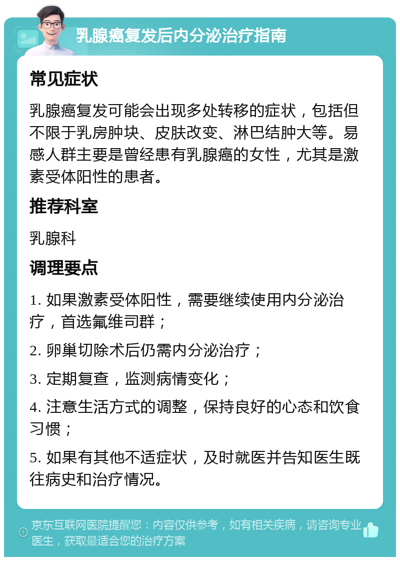 乳腺癌复发后内分泌治疗指南 常见症状 乳腺癌复发可能会出现多处转移的症状，包括但不限于乳房肿块、皮肤改变、淋巴结肿大等。易感人群主要是曾经患有乳腺癌的女性，尤其是激素受体阳性的患者。 推荐科室 乳腺科 调理要点 1. 如果激素受体阳性，需要继续使用内分泌治疗，首选氟维司群； 2. 卵巢切除术后仍需内分泌治疗； 3. 定期复查，监测病情变化； 4. 注意生活方式的调整，保持良好的心态和饮食习惯； 5. 如果有其他不适症状，及时就医并告知医生既往病史和治疗情况。