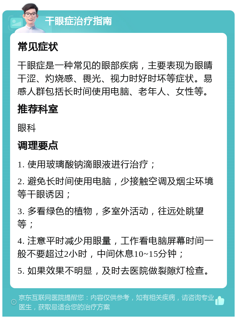 干眼症治疗指南 常见症状 干眼症是一种常见的眼部疾病，主要表现为眼睛干涩、灼烧感、畏光、视力时好时坏等症状。易感人群包括长时间使用电脑、老年人、女性等。 推荐科室 眼科 调理要点 1. 使用玻璃酸钠滴眼液进行治疗； 2. 避免长时间使用电脑，少接触空调及烟尘环境等干眼诱因； 3. 多看绿色的植物，多室外活动，往远处眺望等； 4. 注意平时减少用眼量，工作看电脑屏幕时间一般不要超过2小时，中间休息10~15分钟； 5. 如果效果不明显，及时去医院做裂隙灯检查。