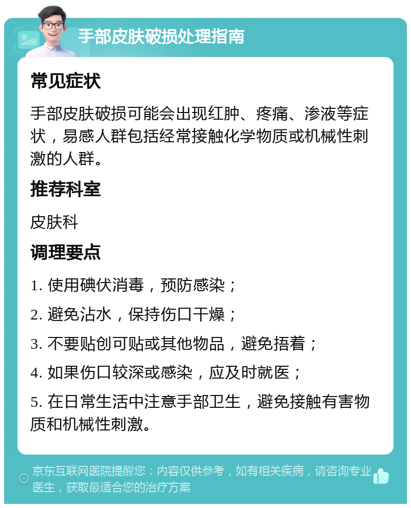 手部皮肤破损处理指南 常见症状 手部皮肤破损可能会出现红肿、疼痛、渗液等症状，易感人群包括经常接触化学物质或机械性刺激的人群。 推荐科室 皮肤科 调理要点 1. 使用碘伏消毒，预防感染； 2. 避免沾水，保持伤口干燥； 3. 不要贴创可贴或其他物品，避免捂着； 4. 如果伤口较深或感染，应及时就医； 5. 在日常生活中注意手部卫生，避免接触有害物质和机械性刺激。