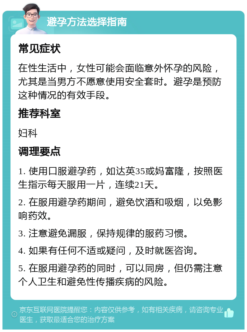 避孕方法选择指南 常见症状 在性生活中，女性可能会面临意外怀孕的风险，尤其是当男方不愿意使用安全套时。避孕是预防这种情况的有效手段。 推荐科室 妇科 调理要点 1. 使用口服避孕药，如达英35或妈富隆，按照医生指示每天服用一片，连续21天。 2. 在服用避孕药期间，避免饮酒和吸烟，以免影响药效。 3. 注意避免漏服，保持规律的服药习惯。 4. 如果有任何不适或疑问，及时就医咨询。 5. 在服用避孕药的同时，可以同房，但仍需注意个人卫生和避免性传播疾病的风险。