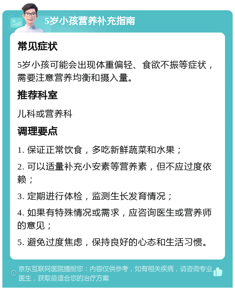 5岁小孩营养补充指南 常见症状 5岁小孩可能会出现体重偏轻、食欲不振等症状，需要注意营养均衡和摄入量。 推荐科室 儿科或营养科 调理要点 1. 保证正常饮食，多吃新鲜蔬菜和水果； 2. 可以适量补充小安素等营养素，但不应过度依赖； 3. 定期进行体检，监测生长发育情况； 4. 如果有特殊情况或需求，应咨询医生或营养师的意见； 5. 避免过度焦虑，保持良好的心态和生活习惯。