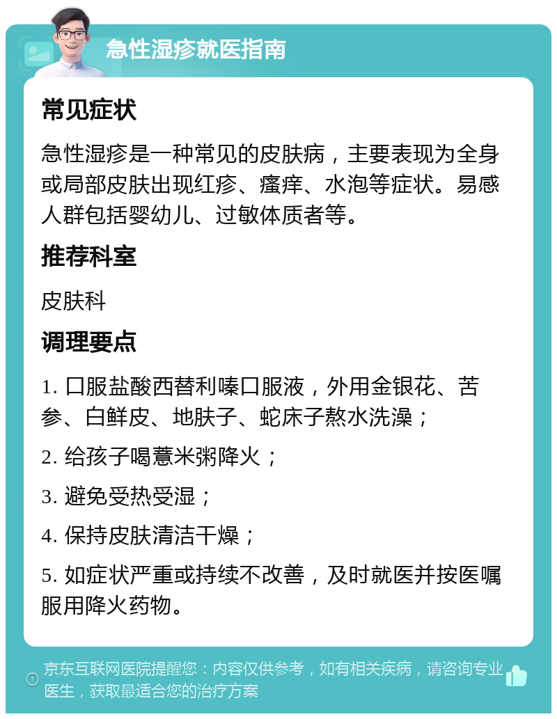 急性湿疹就医指南 常见症状 急性湿疹是一种常见的皮肤病，主要表现为全身或局部皮肤出现红疹、瘙痒、水泡等症状。易感人群包括婴幼儿、过敏体质者等。 推荐科室 皮肤科 调理要点 1. 口服盐酸西替利嗪口服液，外用金银花、苦参、白鲜皮、地肤子、蛇床子熬水洗澡； 2. 给孩子喝薏米粥降火； 3. 避免受热受湿； 4. 保持皮肤清洁干燥； 5. 如症状严重或持续不改善，及时就医并按医嘱服用降火药物。