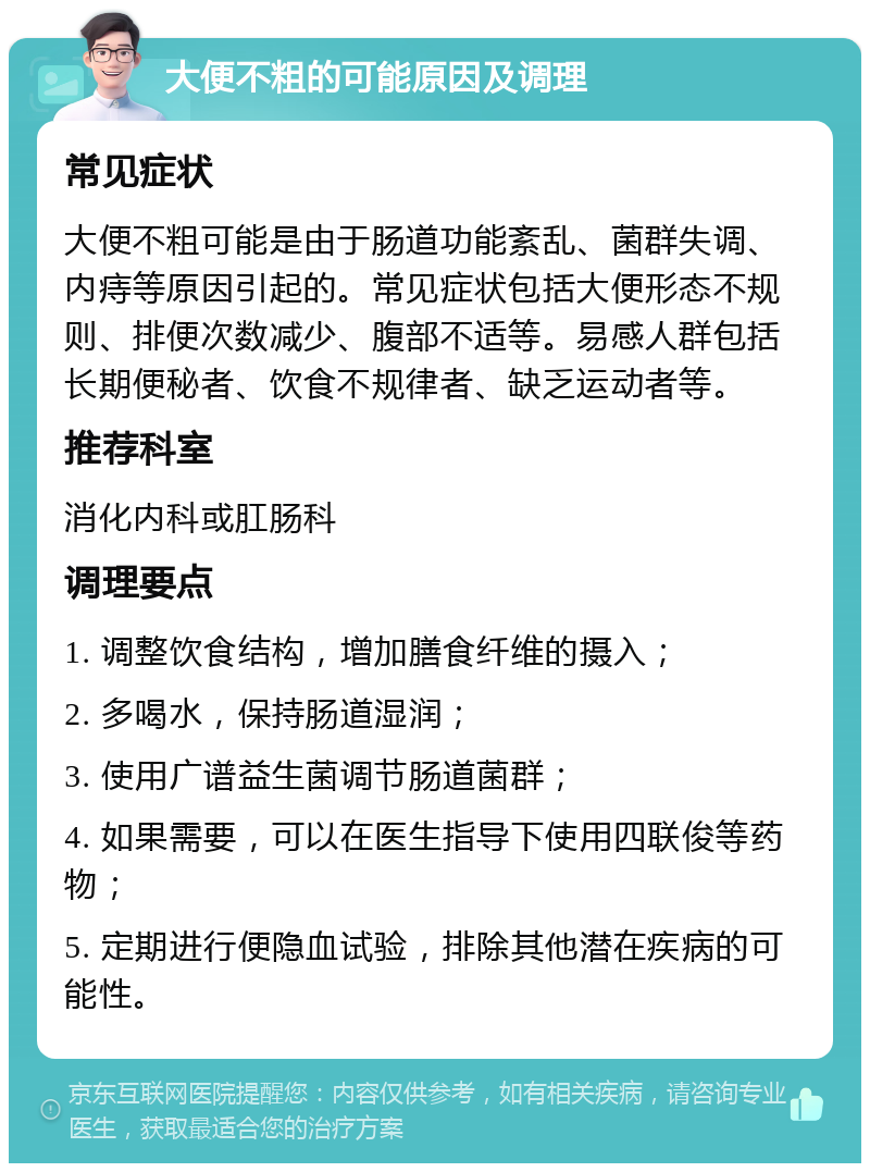 大便不粗的可能原因及调理 常见症状 大便不粗可能是由于肠道功能紊乱、菌群失调、内痔等原因引起的。常见症状包括大便形态不规则、排便次数减少、腹部不适等。易感人群包括长期便秘者、饮食不规律者、缺乏运动者等。 推荐科室 消化内科或肛肠科 调理要点 1. 调整饮食结构，增加膳食纤维的摄入； 2. 多喝水，保持肠道湿润； 3. 使用广谱益生菌调节肠道菌群； 4. 如果需要，可以在医生指导下使用四联俊等药物； 5. 定期进行便隐血试验，排除其他潜在疾病的可能性。