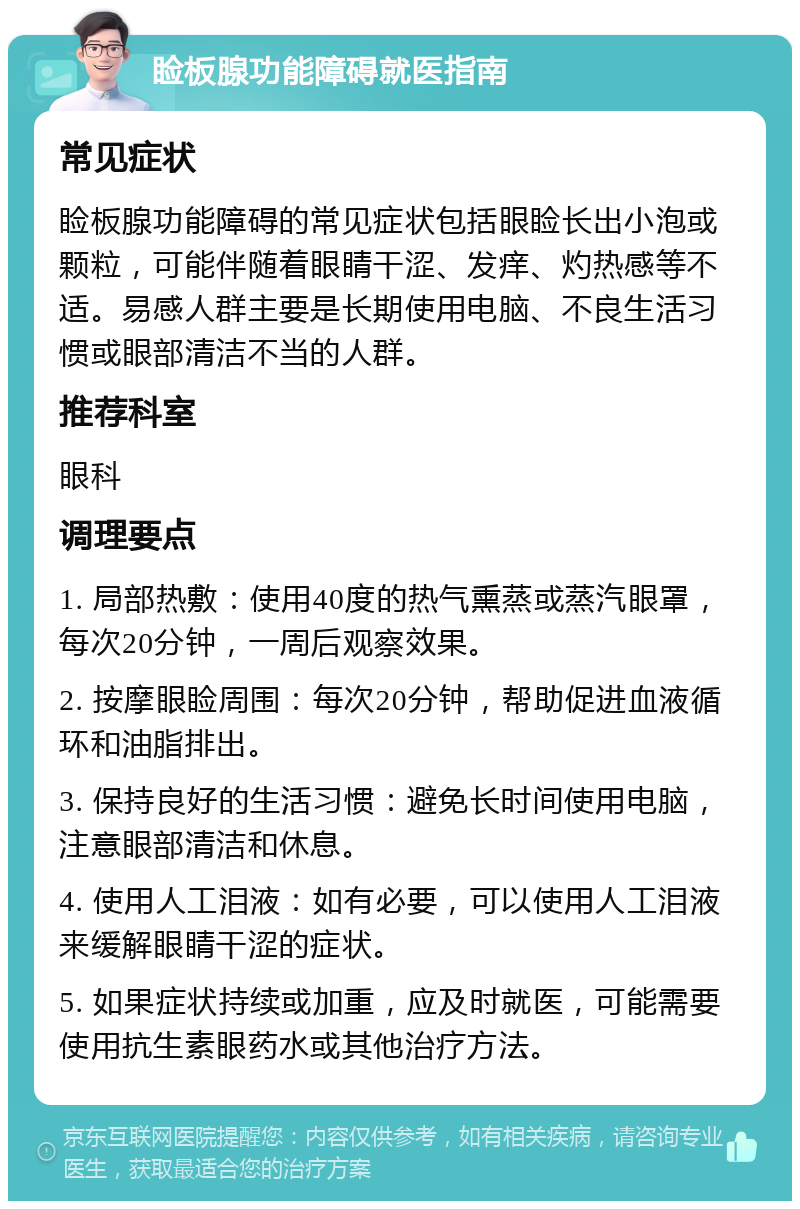 睑板腺功能障碍就医指南 常见症状 睑板腺功能障碍的常见症状包括眼睑长出小泡或颗粒，可能伴随着眼睛干涩、发痒、灼热感等不适。易感人群主要是长期使用电脑、不良生活习惯或眼部清洁不当的人群。 推荐科室 眼科 调理要点 1. 局部热敷：使用40度的热气熏蒸或蒸汽眼罩，每次20分钟，一周后观察效果。 2. 按摩眼睑周围：每次20分钟，帮助促进血液循环和油脂排出。 3. 保持良好的生活习惯：避免长时间使用电脑，注意眼部清洁和休息。 4. 使用人工泪液：如有必要，可以使用人工泪液来缓解眼睛干涩的症状。 5. 如果症状持续或加重，应及时就医，可能需要使用抗生素眼药水或其他治疗方法。