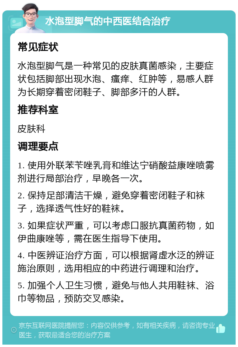 水泡型脚气的中西医结合治疗 常见症状 水泡型脚气是一种常见的皮肤真菌感染，主要症状包括脚部出现水泡、瘙痒、红肿等，易感人群为长期穿着密闭鞋子、脚部多汗的人群。 推荐科室 皮肤科 调理要点 1. 使用外联苯苄唑乳膏和维达宁硝酸益康唑喷雾剂进行局部治疗，早晚各一次。 2. 保持足部清洁干燥，避免穿着密闭鞋子和袜子，选择透气性好的鞋袜。 3. 如果症状严重，可以考虑口服抗真菌药物，如伊曲康唑等，需在医生指导下使用。 4. 中医辨证治疗方面，可以根据肾虚水泛的辨证施治原则，选用相应的中药进行调理和治疗。 5. 加强个人卫生习惯，避免与他人共用鞋袜、浴巾等物品，预防交叉感染。