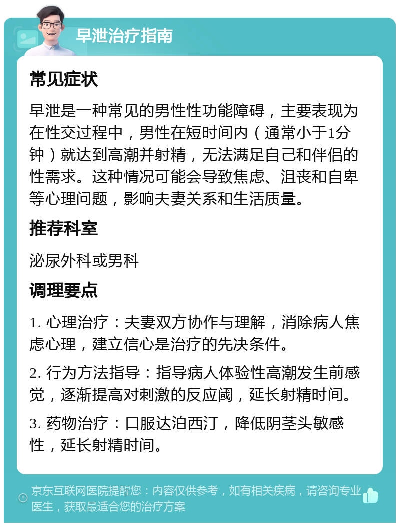 早泄治疗指南 常见症状 早泄是一种常见的男性性功能障碍，主要表现为在性交过程中，男性在短时间内（通常小于1分钟）就达到高潮并射精，无法满足自己和伴侣的性需求。这种情况可能会导致焦虑、沮丧和自卑等心理问题，影响夫妻关系和生活质量。 推荐科室 泌尿外科或男科 调理要点 1. 心理治疗：夫妻双方协作与理解，消除病人焦虑心理，建立信心是治疗的先决条件。 2. 行为方法指导：指导病人体验性高潮发生前感觉，逐渐提高对刺激的反应阈，延长射精时间。 3. 药物治疗：口服达泊西汀，降低阴茎头敏感性，延长射精时间。