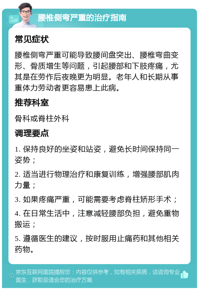 腰椎侧弯严重的治疗指南 常见症状 腰椎侧弯严重可能导致腰间盘突出、腰椎弯曲变形、骨质增生等问题，引起腰部和下肢疼痛，尤其是在劳作后夜晚更为明显。老年人和长期从事重体力劳动者更容易患上此病。 推荐科室 骨科或脊柱外科 调理要点 1. 保持良好的坐姿和站姿，避免长时间保持同一姿势； 2. 适当进行物理治疗和康复训练，增强腰部肌肉力量； 3. 如果疼痛严重，可能需要考虑脊柱矫形手术； 4. 在日常生活中，注意减轻腰部负担，避免重物搬运； 5. 遵循医生的建议，按时服用止痛药和其他相关药物。