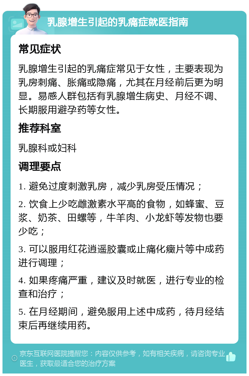 乳腺增生引起的乳痛症就医指南 常见症状 乳腺增生引起的乳痛症常见于女性，主要表现为乳房刺痛、胀痛或隐痛，尤其在月经前后更为明显。易感人群包括有乳腺增生病史、月经不调、长期服用避孕药等女性。 推荐科室 乳腺科或妇科 调理要点 1. 避免过度刺激乳房，减少乳房受压情况； 2. 饮食上少吃雌激素水平高的食物，如蜂蜜、豆浆、奶茶、田螺等，牛羊肉、小龙虾等发物也要少吃； 3. 可以服用红花逍遥胶囊或止痛化癥片等中成药进行调理； 4. 如果疼痛严重，建议及时就医，进行专业的检查和治疗； 5. 在月经期间，避免服用上述中成药，待月经结束后再继续用药。