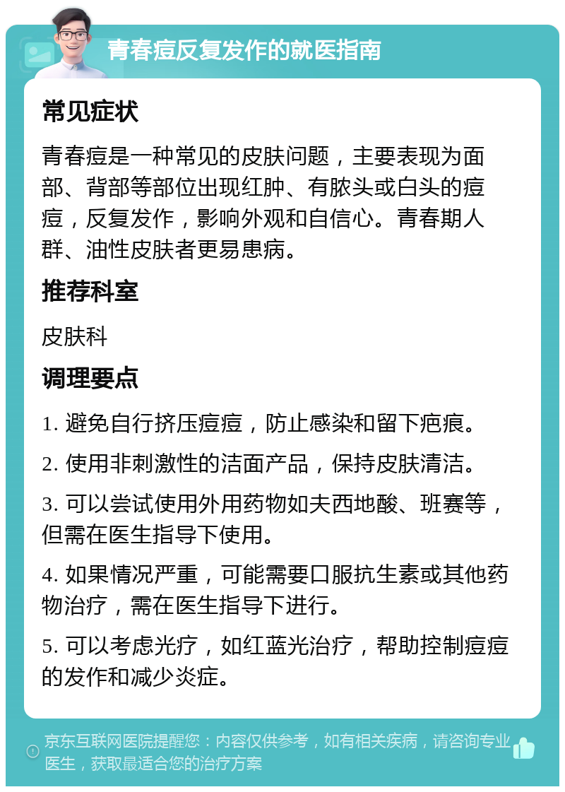 青春痘反复发作的就医指南 常见症状 青春痘是一种常见的皮肤问题，主要表现为面部、背部等部位出现红肿、有脓头或白头的痘痘，反复发作，影响外观和自信心。青春期人群、油性皮肤者更易患病。 推荐科室 皮肤科 调理要点 1. 避免自行挤压痘痘，防止感染和留下疤痕。 2. 使用非刺激性的洁面产品，保持皮肤清洁。 3. 可以尝试使用外用药物如夫西地酸、班赛等，但需在医生指导下使用。 4. 如果情况严重，可能需要口服抗生素或其他药物治疗，需在医生指导下进行。 5. 可以考虑光疗，如红蓝光治疗，帮助控制痘痘的发作和减少炎症。