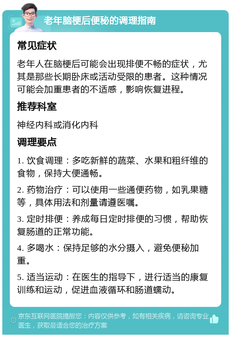 老年脑梗后便秘的调理指南 常见症状 老年人在脑梗后可能会出现排便不畅的症状，尤其是那些长期卧床或活动受限的患者。这种情况可能会加重患者的不适感，影响恢复进程。 推荐科室 神经内科或消化内科 调理要点 1. 饮食调理：多吃新鲜的蔬菜、水果和粗纤维的食物，保持大便通畅。 2. 药物治疗：可以使用一些通便药物，如乳果糖等，具体用法和剂量请遵医嘱。 3. 定时排便：养成每日定时排便的习惯，帮助恢复肠道的正常功能。 4. 多喝水：保持足够的水分摄入，避免便秘加重。 5. 适当运动：在医生的指导下，进行适当的康复训练和运动，促进血液循环和肠道蠕动。