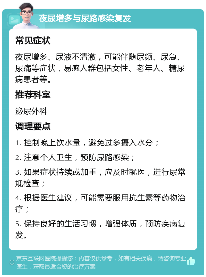 夜尿增多与尿路感染复发 常见症状 夜尿增多、尿液不清澈，可能伴随尿频、尿急、尿痛等症状，易感人群包括女性、老年人、糖尿病患者等。 推荐科室 泌尿外科 调理要点 1. 控制晚上饮水量，避免过多摄入水分； 2. 注意个人卫生，预防尿路感染； 3. 如果症状持续或加重，应及时就医，进行尿常规检查； 4. 根据医生建议，可能需要服用抗生素等药物治疗； 5. 保持良好的生活习惯，增强体质，预防疾病复发。