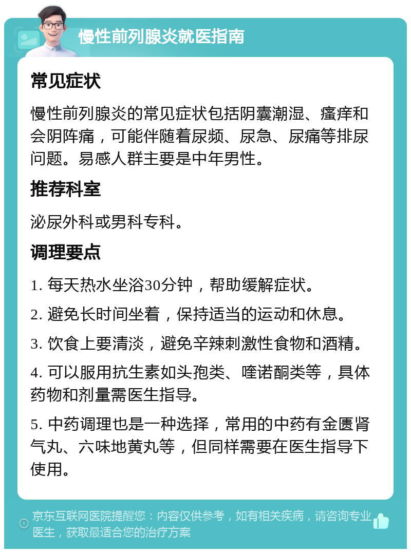 慢性前列腺炎就医指南 常见症状 慢性前列腺炎的常见症状包括阴囊潮湿、瘙痒和会阴阵痛，可能伴随着尿频、尿急、尿痛等排尿问题。易感人群主要是中年男性。 推荐科室 泌尿外科或男科专科。 调理要点 1. 每天热水坐浴30分钟，帮助缓解症状。 2. 避免长时间坐着，保持适当的运动和休息。 3. 饮食上要清淡，避免辛辣刺激性食物和酒精。 4. 可以服用抗生素如头孢类、喹诺酮类等，具体药物和剂量需医生指导。 5. 中药调理也是一种选择，常用的中药有金匮肾气丸、六味地黄丸等，但同样需要在医生指导下使用。