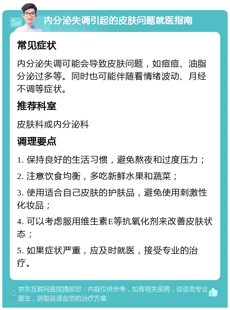 内分泌失调引起的皮肤问题就医指南 常见症状 内分泌失调可能会导致皮肤问题，如痘痘、油脂分泌过多等。同时也可能伴随着情绪波动、月经不调等症状。 推荐科室 皮肤科或内分泌科 调理要点 1. 保持良好的生活习惯，避免熬夜和过度压力； 2. 注意饮食均衡，多吃新鲜水果和蔬菜； 3. 使用适合自己皮肤的护肤品，避免使用刺激性化妆品； 4. 可以考虑服用维生素E等抗氧化剂来改善皮肤状态； 5. 如果症状严重，应及时就医，接受专业的治疗。