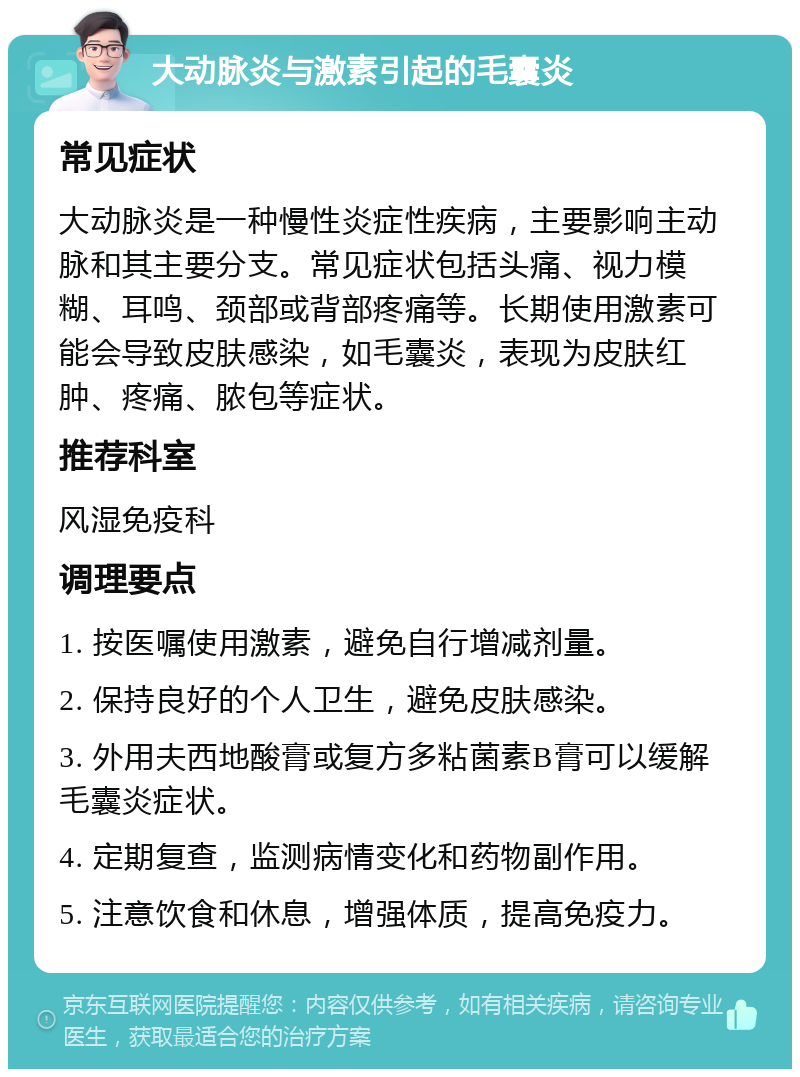 大动脉炎与激素引起的毛囊炎 常见症状 大动脉炎是一种慢性炎症性疾病，主要影响主动脉和其主要分支。常见症状包括头痛、视力模糊、耳鸣、颈部或背部疼痛等。长期使用激素可能会导致皮肤感染，如毛囊炎，表现为皮肤红肿、疼痛、脓包等症状。 推荐科室 风湿免疫科 调理要点 1. 按医嘱使用激素，避免自行增减剂量。 2. 保持良好的个人卫生，避免皮肤感染。 3. 外用夫西地酸膏或复方多粘菌素B膏可以缓解毛囊炎症状。 4. 定期复查，监测病情变化和药物副作用。 5. 注意饮食和休息，增强体质，提高免疫力。