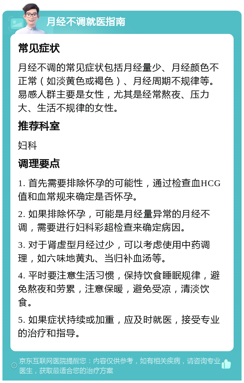 月经不调就医指南 常见症状 月经不调的常见症状包括月经量少、月经颜色不正常（如淡黄色或褐色）、月经周期不规律等。易感人群主要是女性，尤其是经常熬夜、压力大、生活不规律的女性。 推荐科室 妇科 调理要点 1. 首先需要排除怀孕的可能性，通过检查血HCG值和血常规来确定是否怀孕。 2. 如果排除怀孕，可能是月经量异常的月经不调，需要进行妇科彩超检查来确定病因。 3. 对于肾虚型月经过少，可以考虑使用中药调理，如六味地黄丸、当归补血汤等。 4. 平时要注意生活习惯，保持饮食睡眠规律，避免熬夜和劳累，注意保暖，避免受凉，清淡饮食。 5. 如果症状持续或加重，应及时就医，接受专业的治疗和指导。