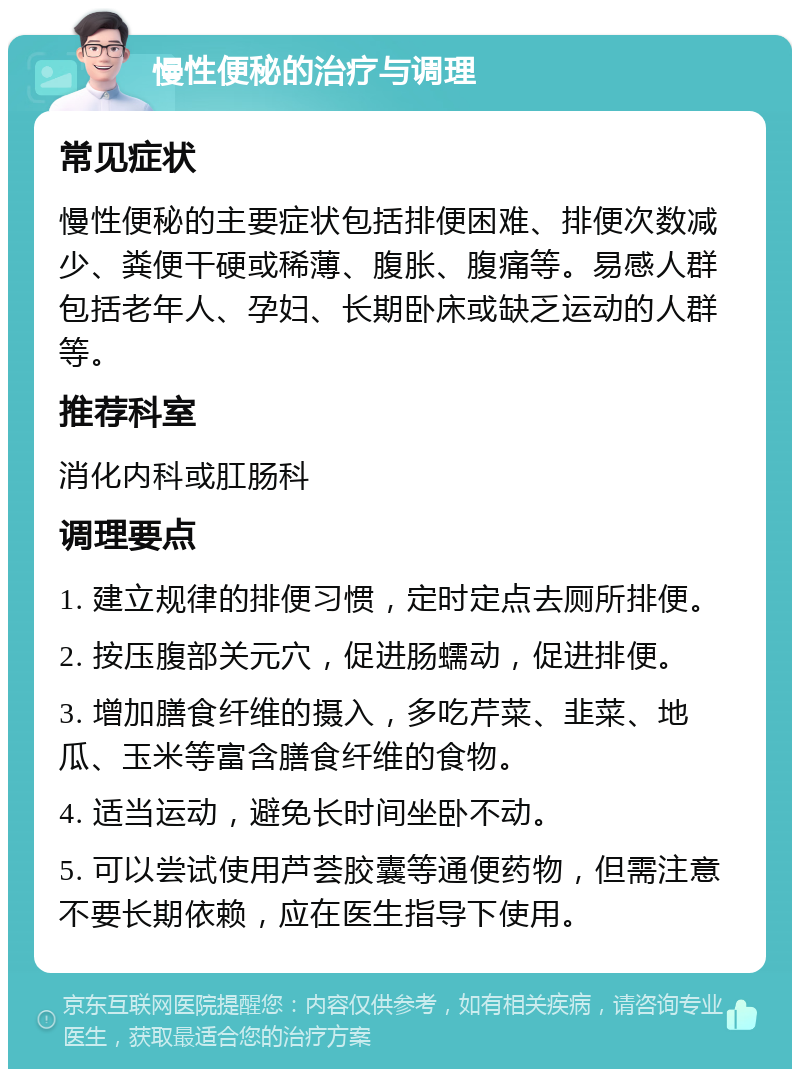 慢性便秘的治疗与调理 常见症状 慢性便秘的主要症状包括排便困难、排便次数减少、粪便干硬或稀薄、腹胀、腹痛等。易感人群包括老年人、孕妇、长期卧床或缺乏运动的人群等。 推荐科室 消化内科或肛肠科 调理要点 1. 建立规律的排便习惯，定时定点去厕所排便。 2. 按压腹部关元穴，促进肠蠕动，促进排便。 3. 增加膳食纤维的摄入，多吃芹菜、韭菜、地瓜、玉米等富含膳食纤维的食物。 4. 适当运动，避免长时间坐卧不动。 5. 可以尝试使用芦荟胶囊等通便药物，但需注意不要长期依赖，应在医生指导下使用。