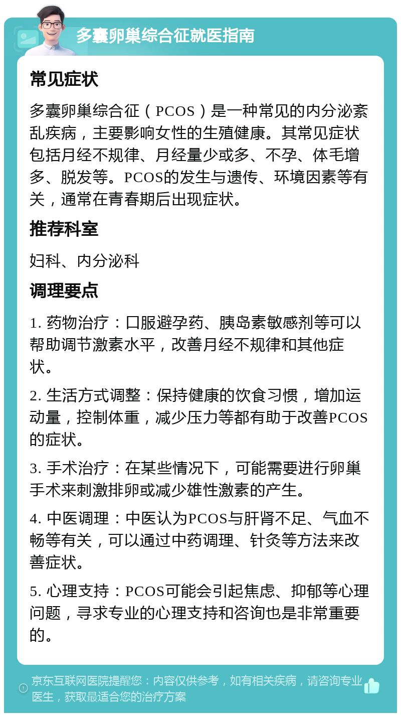 多囊卵巢综合征就医指南 常见症状 多囊卵巢综合征（PCOS）是一种常见的内分泌紊乱疾病，主要影响女性的生殖健康。其常见症状包括月经不规律、月经量少或多、不孕、体毛增多、脱发等。PCOS的发生与遗传、环境因素等有关，通常在青春期后出现症状。 推荐科室 妇科、内分泌科 调理要点 1. 药物治疗：口服避孕药、胰岛素敏感剂等可以帮助调节激素水平，改善月经不规律和其他症状。 2. 生活方式调整：保持健康的饮食习惯，增加运动量，控制体重，减少压力等都有助于改善PCOS的症状。 3. 手术治疗：在某些情况下，可能需要进行卵巢手术来刺激排卵或减少雄性激素的产生。 4. 中医调理：中医认为PCOS与肝肾不足、气血不畅等有关，可以通过中药调理、针灸等方法来改善症状。 5. 心理支持：PCOS可能会引起焦虑、抑郁等心理问题，寻求专业的心理支持和咨询也是非常重要的。