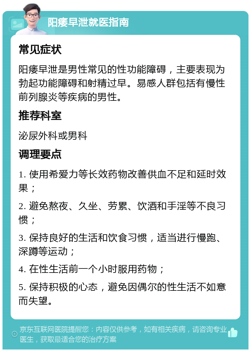 阳痿早泄就医指南 常见症状 阳痿早泄是男性常见的性功能障碍，主要表现为勃起功能障碍和射精过早。易感人群包括有慢性前列腺炎等疾病的男性。 推荐科室 泌尿外科或男科 调理要点 1. 使用希爱力等长效药物改善供血不足和延时效果； 2. 避免熬夜、久坐、劳累、饮酒和手淫等不良习惯； 3. 保持良好的生活和饮食习惯，适当进行慢跑、深蹲等运动； 4. 在性生活前一个小时服用药物； 5. 保持积极的心态，避免因偶尔的性生活不如意而失望。