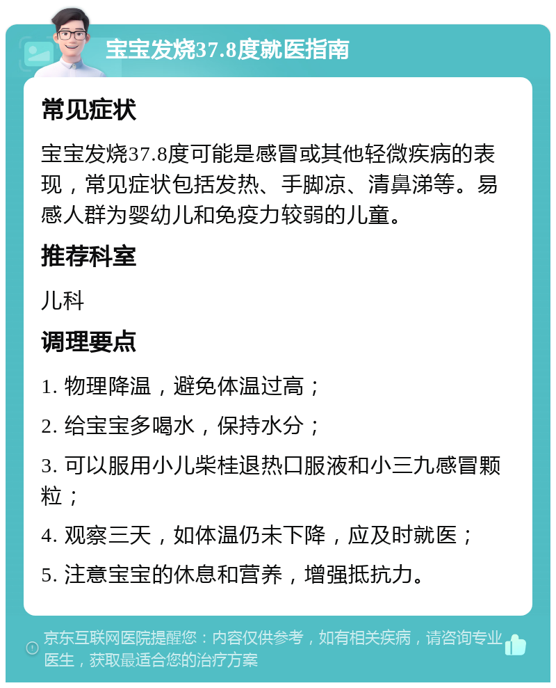 宝宝发烧37.8度就医指南 常见症状 宝宝发烧37.8度可能是感冒或其他轻微疾病的表现，常见症状包括发热、手脚凉、清鼻涕等。易感人群为婴幼儿和免疫力较弱的儿童。 推荐科室 儿科 调理要点 1. 物理降温，避免体温过高； 2. 给宝宝多喝水，保持水分； 3. 可以服用小儿柴桂退热口服液和小三九感冒颗粒； 4. 观察三天，如体温仍未下降，应及时就医； 5. 注意宝宝的休息和营养，增强抵抗力。