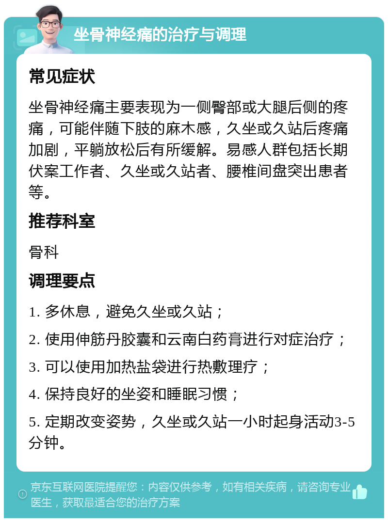 坐骨神经痛的治疗与调理 常见症状 坐骨神经痛主要表现为一侧臀部或大腿后侧的疼痛，可能伴随下肢的麻木感，久坐或久站后疼痛加剧，平躺放松后有所缓解。易感人群包括长期伏案工作者、久坐或久站者、腰椎间盘突出患者等。 推荐科室 骨科 调理要点 1. 多休息，避免久坐或久站； 2. 使用伸筋丹胶囊和云南白药膏进行对症治疗； 3. 可以使用加热盐袋进行热敷理疗； 4. 保持良好的坐姿和睡眠习惯； 5. 定期改变姿势，久坐或久站一小时起身活动3-5分钟。