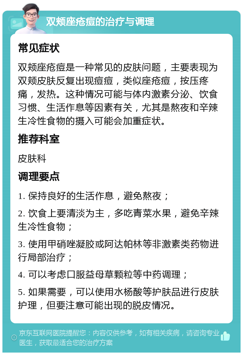 双颊座疮痘的治疗与调理 常见症状 双颊座疮痘是一种常见的皮肤问题，主要表现为双颊皮肤反复出现痘痘，类似座疮痘，按压疼痛，发热。这种情况可能与体内激素分泌、饮食习惯、生活作息等因素有关，尤其是熬夜和辛辣生冷性食物的摄入可能会加重症状。 推荐科室 皮肤科 调理要点 1. 保持良好的生活作息，避免熬夜； 2. 饮食上要清淡为主，多吃青菜水果，避免辛辣生冷性食物； 3. 使用甲硝唑凝胶或阿达帕林等非激素类药物进行局部治疗； 4. 可以考虑口服益母草颗粒等中药调理； 5. 如果需要，可以使用水杨酸等护肤品进行皮肤护理，但要注意可能出现的脱皮情况。