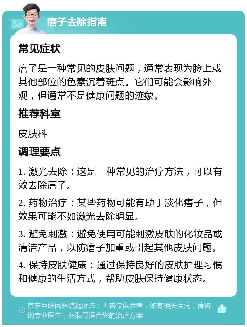 痦子去除指南 常见症状 痦子是一种常见的皮肤问题，通常表现为脸上或其他部位的色素沉着斑点。它们可能会影响外观，但通常不是健康问题的迹象。 推荐科室 皮肤科 调理要点 1. 激光去除：这是一种常见的治疗方法，可以有效去除痦子。 2. 药物治疗：某些药物可能有助于淡化痦子，但效果可能不如激光去除明显。 3. 避免刺激：避免使用可能刺激皮肤的化妆品或清洁产品，以防痦子加重或引起其他皮肤问题。 4. 保持皮肤健康：通过保持良好的皮肤护理习惯和健康的生活方式，帮助皮肤保持健康状态。