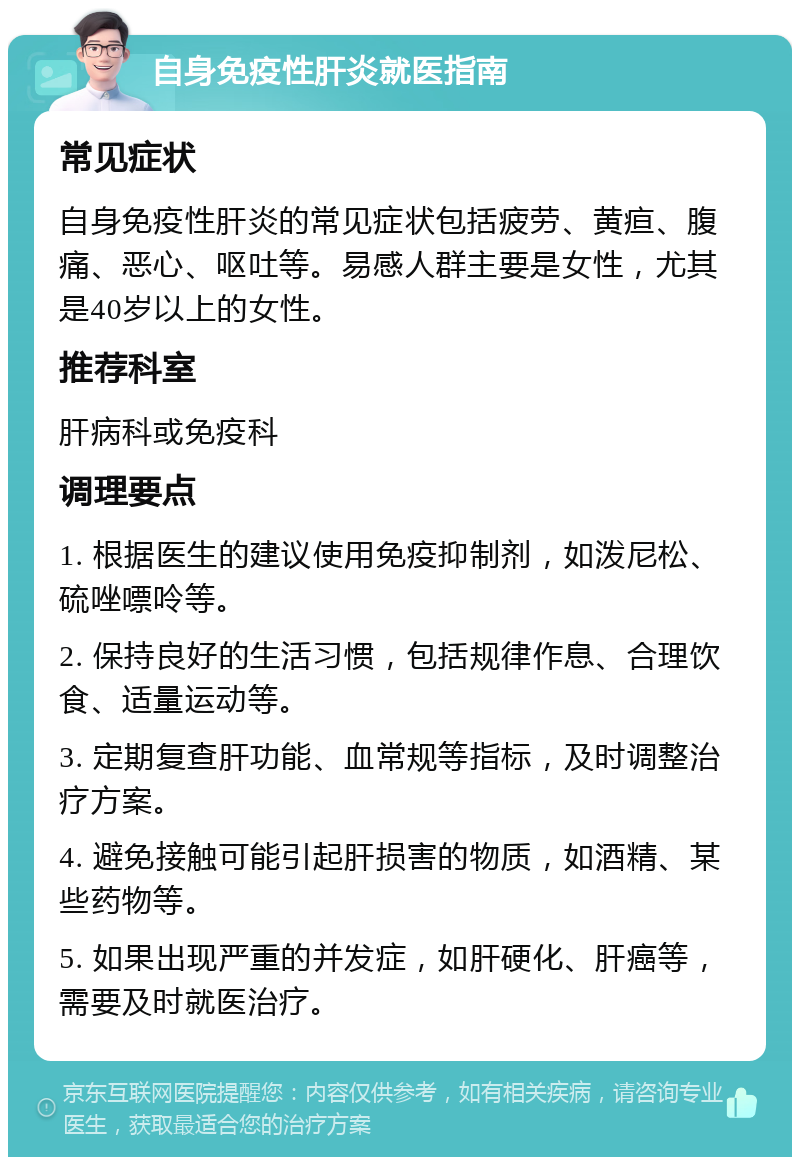 自身免疫性肝炎就医指南 常见症状 自身免疫性肝炎的常见症状包括疲劳、黄疸、腹痛、恶心、呕吐等。易感人群主要是女性，尤其是40岁以上的女性。 推荐科室 肝病科或免疫科 调理要点 1. 根据医生的建议使用免疫抑制剂，如泼尼松、硫唑嘌呤等。 2. 保持良好的生活习惯，包括规律作息、合理饮食、适量运动等。 3. 定期复查肝功能、血常规等指标，及时调整治疗方案。 4. 避免接触可能引起肝损害的物质，如酒精、某些药物等。 5. 如果出现严重的并发症，如肝硬化、肝癌等，需要及时就医治疗。