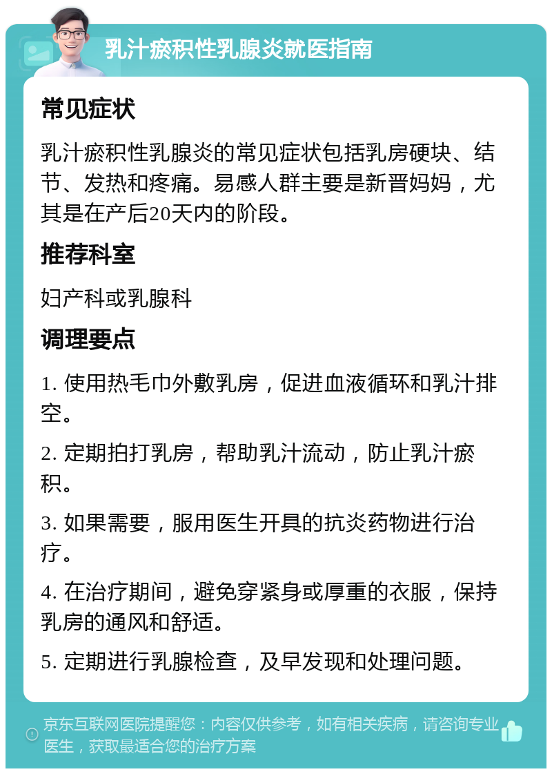 乳汁瘀积性乳腺炎就医指南 常见症状 乳汁瘀积性乳腺炎的常见症状包括乳房硬块、结节、发热和疼痛。易感人群主要是新晋妈妈，尤其是在产后20天内的阶段。 推荐科室 妇产科或乳腺科 调理要点 1. 使用热毛巾外敷乳房，促进血液循环和乳汁排空。 2. 定期拍打乳房，帮助乳汁流动，防止乳汁瘀积。 3. 如果需要，服用医生开具的抗炎药物进行治疗。 4. 在治疗期间，避免穿紧身或厚重的衣服，保持乳房的通风和舒适。 5. 定期进行乳腺检查，及早发现和处理问题。