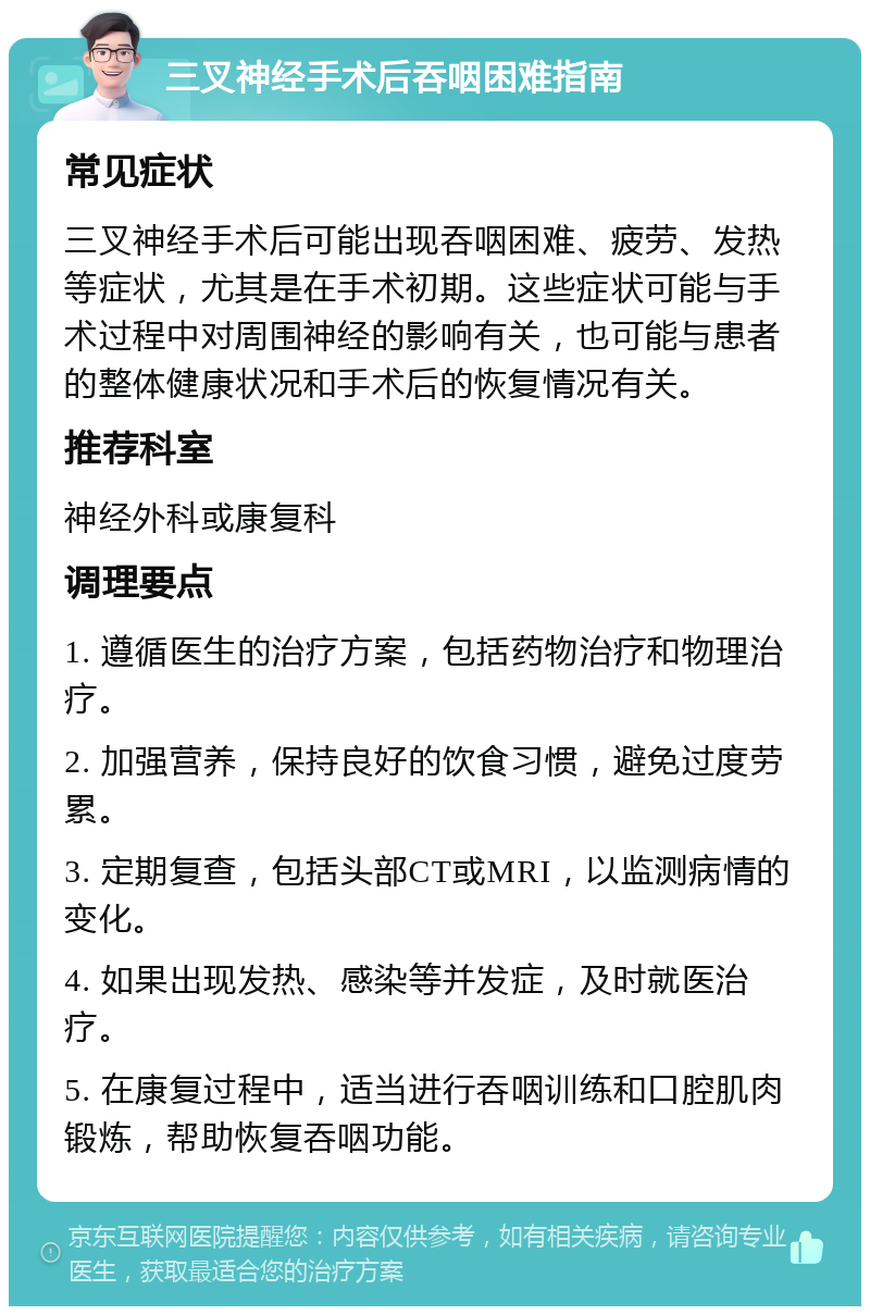 三叉神经手术后吞咽困难指南 常见症状 三叉神经手术后可能出现吞咽困难、疲劳、发热等症状，尤其是在手术初期。这些症状可能与手术过程中对周围神经的影响有关，也可能与患者的整体健康状况和手术后的恢复情况有关。 推荐科室 神经外科或康复科 调理要点 1. 遵循医生的治疗方案，包括药物治疗和物理治疗。 2. 加强营养，保持良好的饮食习惯，避免过度劳累。 3. 定期复查，包括头部CT或MRI，以监测病情的变化。 4. 如果出现发热、感染等并发症，及时就医治疗。 5. 在康复过程中，适当进行吞咽训练和口腔肌肉锻炼，帮助恢复吞咽功能。