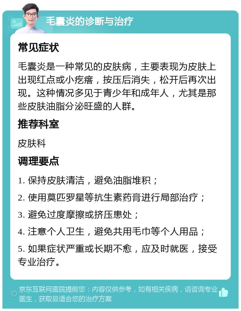 毛囊炎的诊断与治疗 常见症状 毛囊炎是一种常见的皮肤病，主要表现为皮肤上出现红点或小疙瘩，按压后消失，松开后再次出现。这种情况多见于青少年和成年人，尤其是那些皮肤油脂分泌旺盛的人群。 推荐科室 皮肤科 调理要点 1. 保持皮肤清洁，避免油脂堆积； 2. 使用莫匹罗星等抗生素药膏进行局部治疗； 3. 避免过度摩擦或挤压患处； 4. 注意个人卫生，避免共用毛巾等个人用品； 5. 如果症状严重或长期不愈，应及时就医，接受专业治疗。