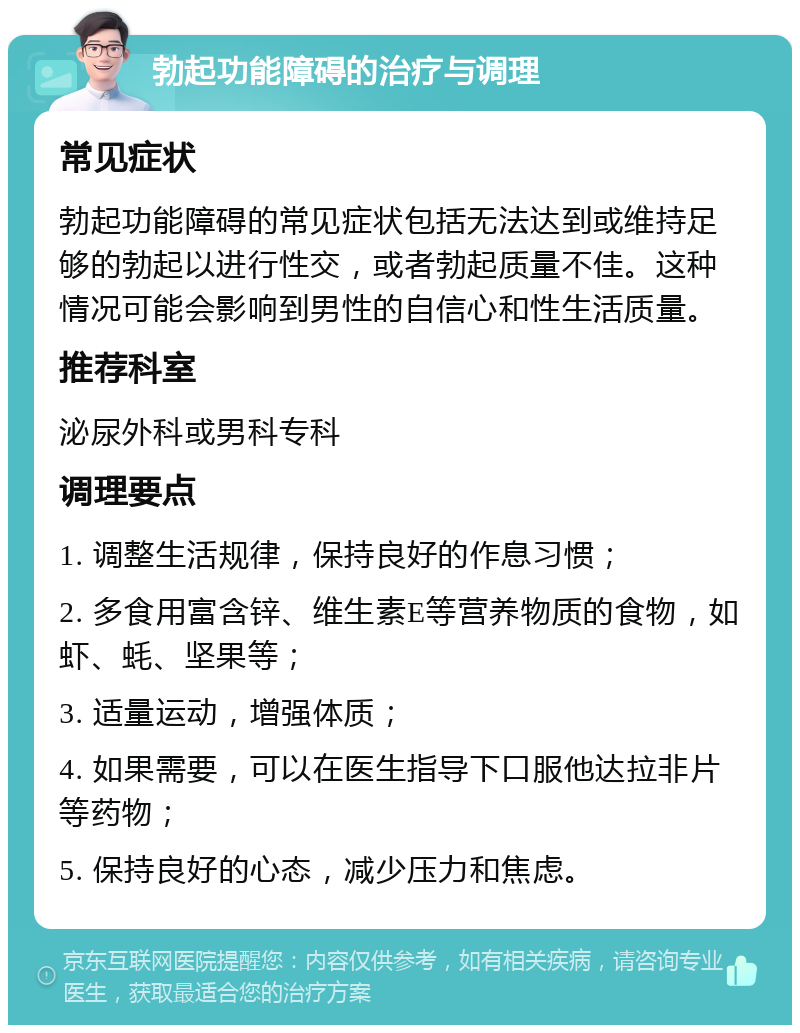 勃起功能障碍的治疗与调理 常见症状 勃起功能障碍的常见症状包括无法达到或维持足够的勃起以进行性交，或者勃起质量不佳。这种情况可能会影响到男性的自信心和性生活质量。 推荐科室 泌尿外科或男科专科 调理要点 1. 调整生活规律，保持良好的作息习惯； 2. 多食用富含锌、维生素E等营养物质的食物，如虾、蚝、坚果等； 3. 适量运动，增强体质； 4. 如果需要，可以在医生指导下口服他达拉非片等药物； 5. 保持良好的心态，减少压力和焦虑。