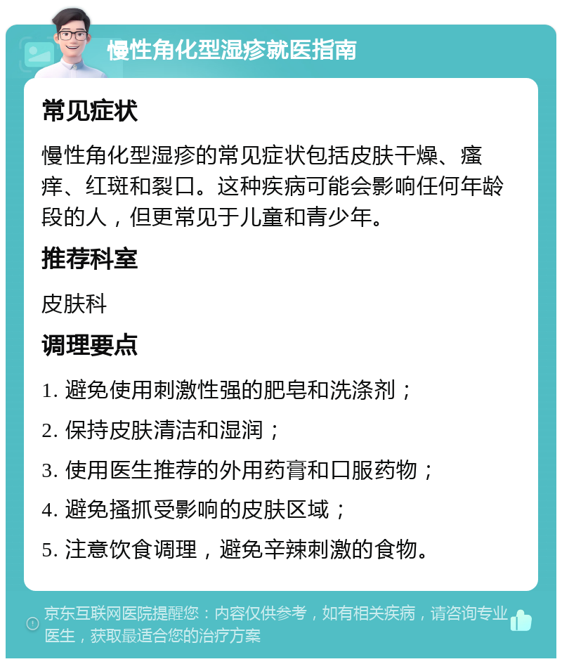 慢性角化型湿疹就医指南 常见症状 慢性角化型湿疹的常见症状包括皮肤干燥、瘙痒、红斑和裂口。这种疾病可能会影响任何年龄段的人，但更常见于儿童和青少年。 推荐科室 皮肤科 调理要点 1. 避免使用刺激性强的肥皂和洗涤剂； 2. 保持皮肤清洁和湿润； 3. 使用医生推荐的外用药膏和口服药物； 4. 避免搔抓受影响的皮肤区域； 5. 注意饮食调理，避免辛辣刺激的食物。